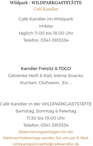 Wildpark - WILDPARKGASTSTÄTTE Café Kandler Café Kandler im Wildpark Imbiss täglich 11.00 bis 18.00 Uhr Telefon: 0341-3913334    Kandler Freisitz & TOGO Getränke Heiß & Kalt, kleine Snacks,  Kuchen, Glühwein,  Eis …   Café Kandler in der WILDPARKGASTSTÄTTE  Samstag, Sonntag & Feiertag 11.30 bis 19.00 Uhr Telefon: 0341-3913334 Reservierungsanfragen für die Weihnachtsfeiertage senden Sie uns per E-Mail.  wildparkgaststaette@cafekandler.de